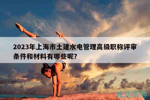 2023年上海市土建水電管理高級職稱評審條件和材料有哪些呢？