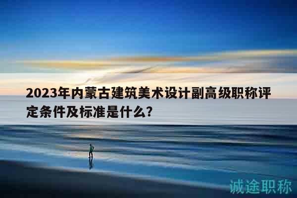 2023年內(nèi)蒙古建筑美術(shù)設(shè)計(jì)副高級(jí)職稱評(píng)定條件及標(biāo)準(zhǔn)是什么？
