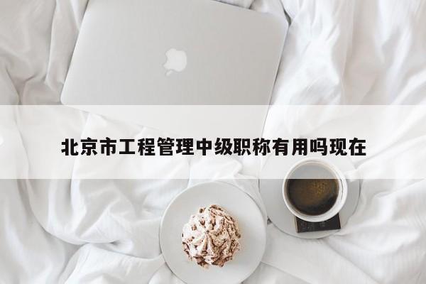 北京市工程管理中級職稱有用嗎現(xiàn)在