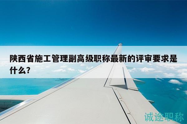 陜西省施工管理副高級(jí)職稱最新的評(píng)審要求是什么？