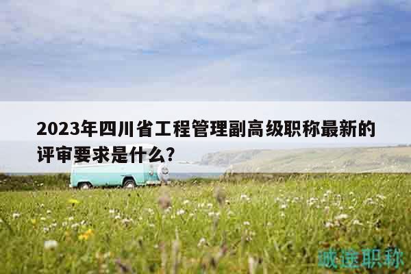2023年四川省工程管理副高級職稱最新的評審要求是什么？