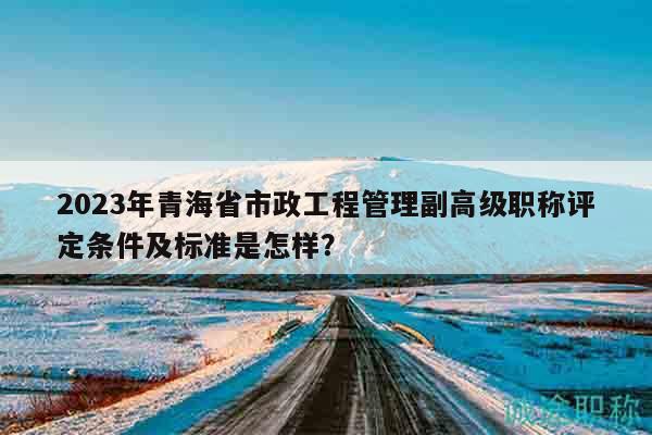 2023年青海省市政工程管理副高級職稱評定條件及標準是怎樣？
