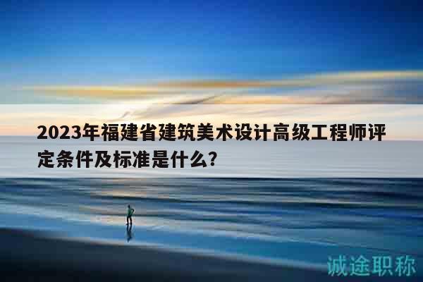 2023年福建省建筑美術(shù)設(shè)計(jì)高級(jí)工程師評(píng)定條件及標(biāo)準(zhǔn)是什么？