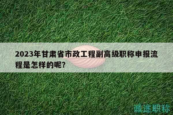2023年甘肅省市政工程副高級(jí)職稱申報(bào)流程是怎樣的呢？
