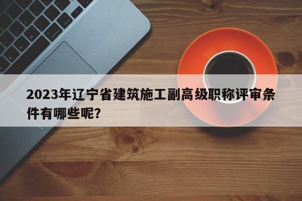 2023年遼寧省建筑施工副高級職稱評審條件有哪些呢？
