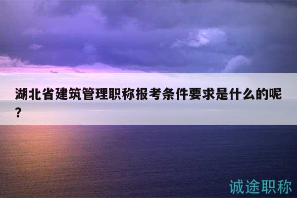 湖北省建筑管理職稱報(bào)考條件要求是什么的呢？