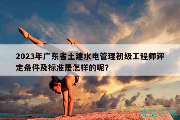 2023年廣東省土建水電管理初級工程師評定條件及標準是怎樣的呢？