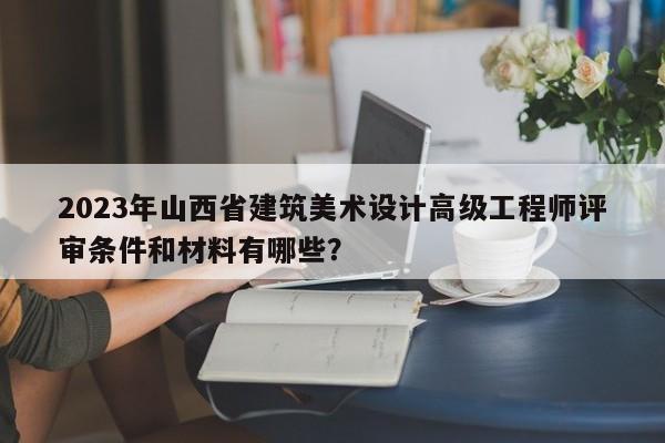 2023年山西省建筑美術設計高級工程師評審條件和材料有哪些？