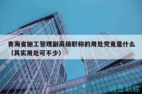 青海省施工管理副高級職稱的用處究竟是什么（其實用處可不少）
