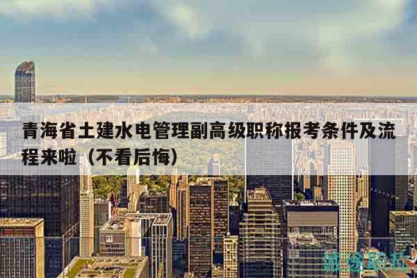 青海省土建水電管理副高級職稱報考條件及流程來啦（不看后悔）
