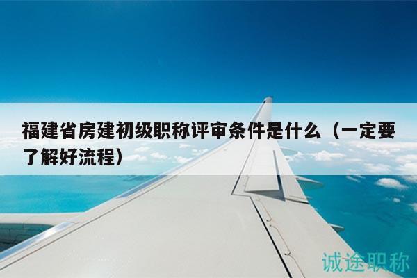 福建省房建初級職稱評審條件是什么（一定要了解好流程）