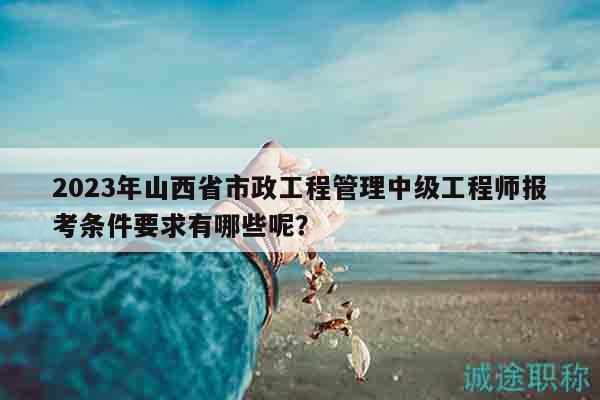 2023年山西省市政工程管理中級(jí)工程師報(bào)考條件要求有哪些呢？