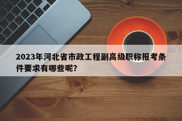 2023年河北省市政工程副高級職稱報考條件要求有哪些呢？