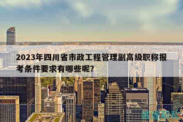 2023年四川省市政工程管理副高級職稱報考條件要求有哪些呢？
