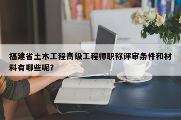 福建省土木工程高級工程師職稱評審條件和材料有哪些呢？