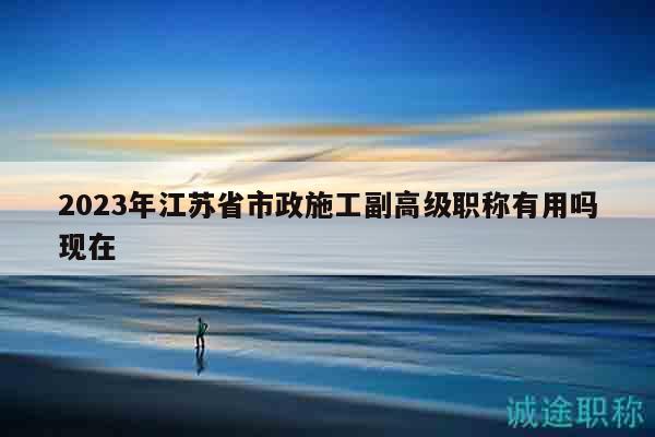 2023年江蘇省市政施工副高級(jí)職稱有用嗎現(xiàn)在