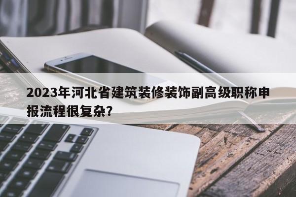 2023年河北省建筑裝修裝飾副高級(jí)職稱申報(bào)流程很復(fù)雜？