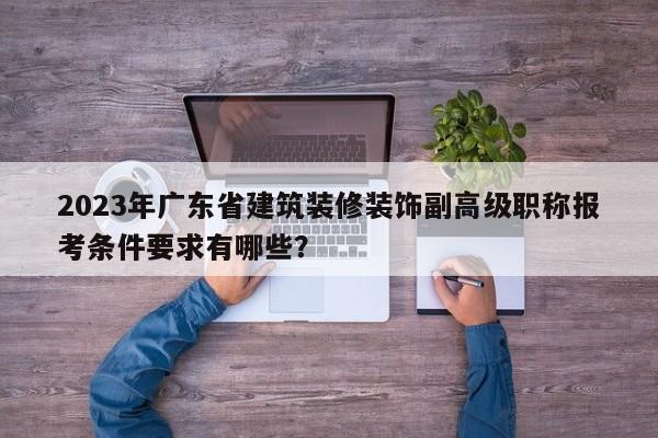 2023年廣東省建筑裝修裝飾副高級職稱報考條件要求有哪些？