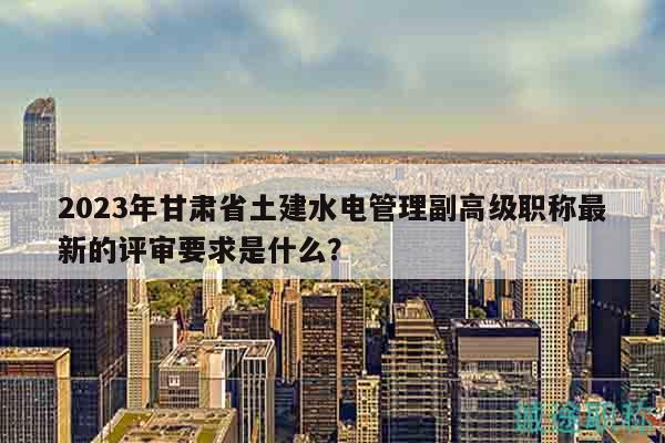2023年甘肅省土建水電管理副高級職稱最新的評審要求是什么？