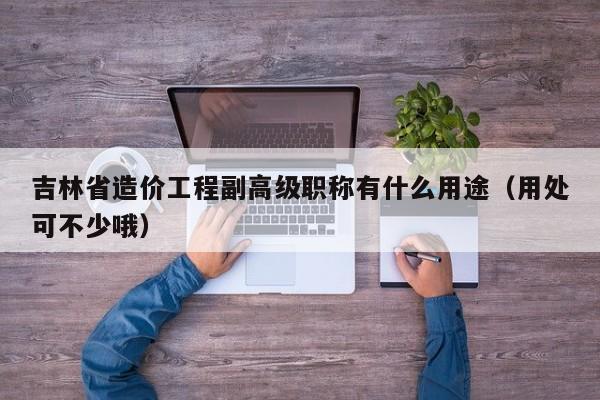 吉林省造價(jià)工程副高級(jí)職稱有什么用途（用處可不少哦）