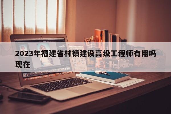 2023年福建省村鎮(zhèn)建設(shè)高級(jí)工程師有用嗎現(xiàn)在