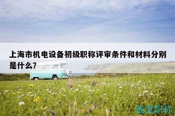 上海市機(jī)電設(shè)備初級職稱評審條件和材料分別是什么？