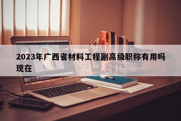 2023年廣西省材料工程副高級職稱有用嗎現(xiàn)在