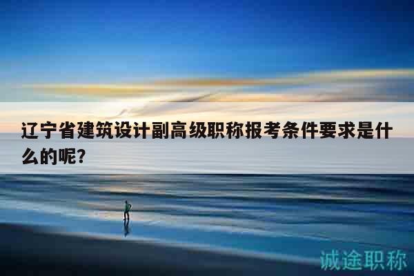 遼寧省建筑設(shè)計(jì)副高級職稱報(bào)考條件要求是什么的呢？