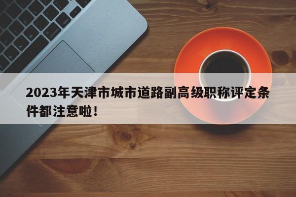 2023年天津市城市道路副高級職稱評定條件都注意啦！