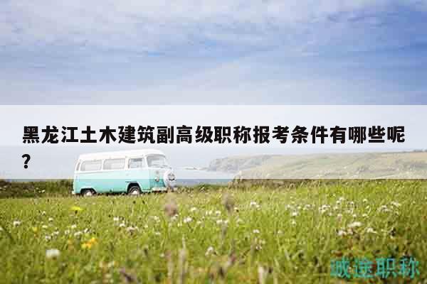 黑龍江土木建筑副高級職稱報考條件有哪些呢？