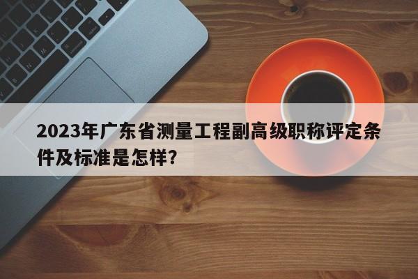 2023年廣東省測(cè)量工程副高級(jí)職稱評(píng)定條件及標(biāo)準(zhǔn)是怎樣？