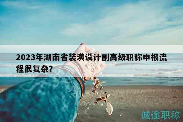 2023年湖南省裝潢設(shè)計(jì)副高級職稱申報(bào)流程很復(fù)雜？