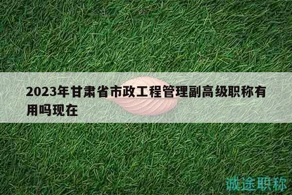 2023年甘肅省市政工程管理副高級(jí)職稱有用嗎現(xiàn)在