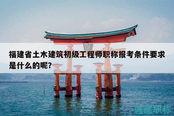 福建省土木建筑初級(jí)工程師職稱報(bào)考條件要求是什么的呢？