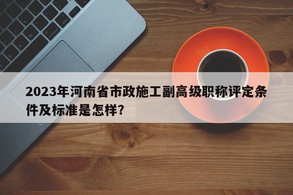 2023年河南省市政施工副高級職稱評定條件及標(biāo)準(zhǔn)是怎樣？