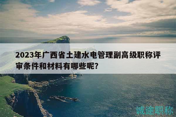 2023年廣西省土建水電管理副高級(jí)職稱評(píng)審條件和材料有哪些呢？