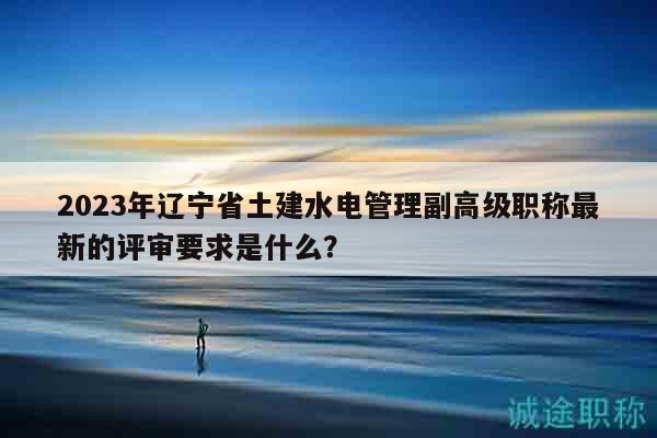 2023年遼寧省土建水電管理副高級職稱最新的評審要求是什么？