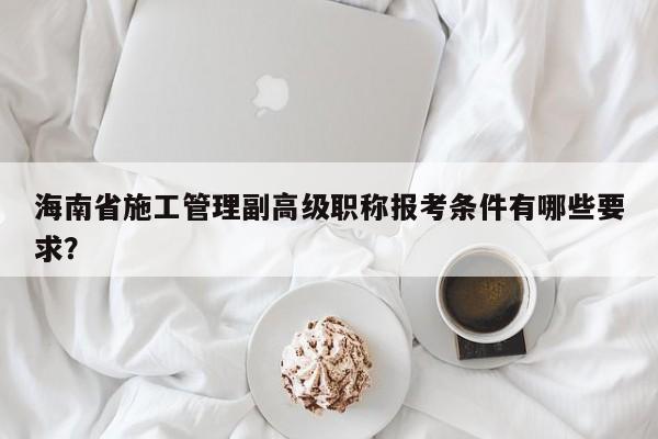 海南省施工管理副高級(jí)職稱報(bào)考條件有哪些要求？