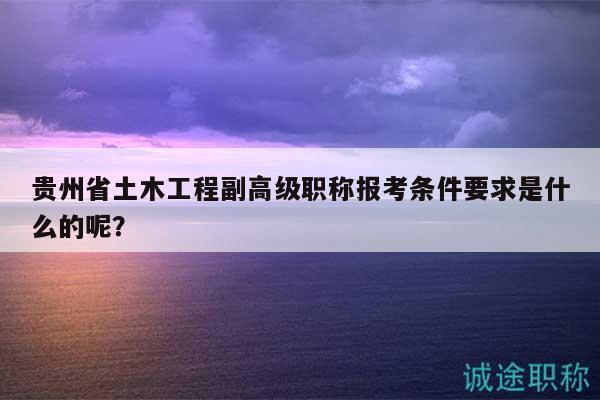 貴州省土木工程副高級職稱報考條件要求是什么的呢？