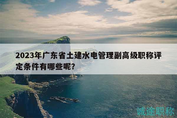 2023年廣東省土建水電管理副高級職稱評定條件有哪些呢？