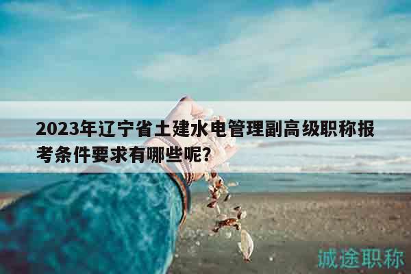 2023年遼寧省土建水電管理副高級職稱報(bào)考條件要求有哪些呢？