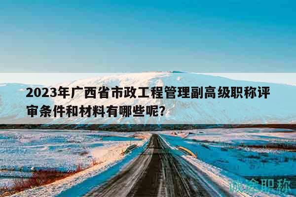 2023年廣西省市政工程管理副高級(jí)職稱評(píng)審條件和材料有哪些呢？