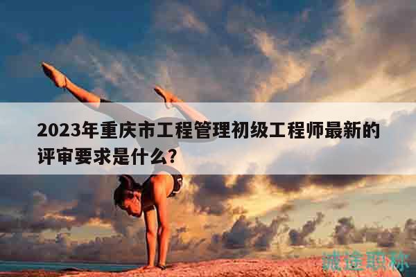 2023年重慶市工程管理初級(jí)工程師最新的評(píng)審要求是什么？
