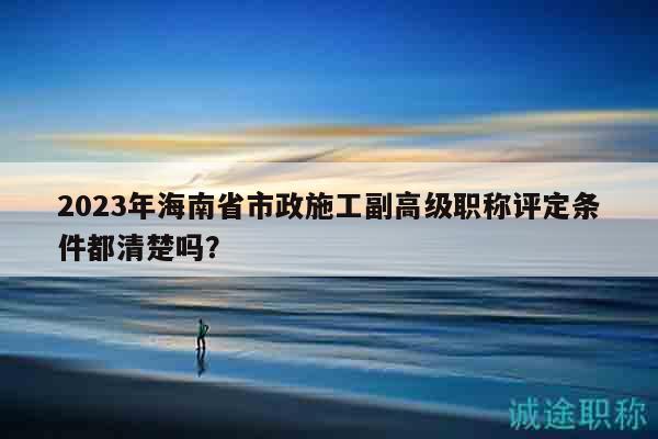 2023年海南省市政施工副高級(jí)職稱評(píng)定條件都清楚嗎？