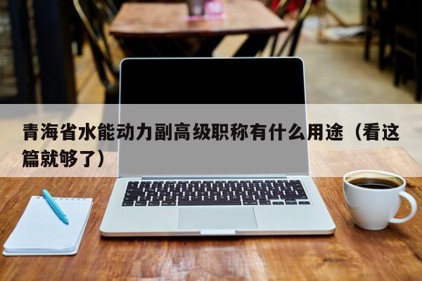 青海省水能動力副高級職稱有什么用途（看這篇就夠了）
