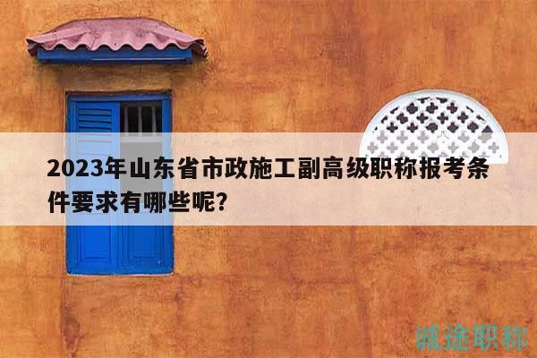 2023年山東省市政施工副高級職稱報考條件要求有哪些呢？