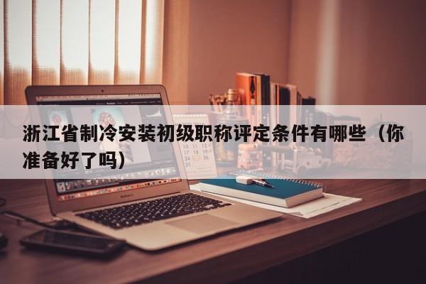 浙江省制冷安裝初級職稱評定條件有哪些（你準(zhǔn)備好了嗎）