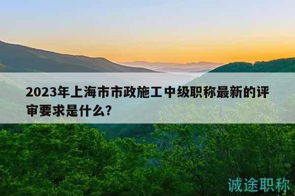 2023年上海市市政施工中級職稱最新的評審要求是什么？