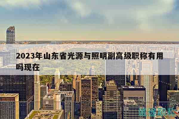 2023年山東省光源與照明副高級(jí)職稱有用嗎現(xiàn)在