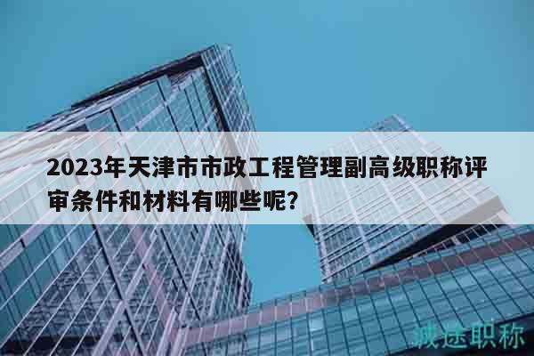 2023年天津市市政工程管理副高級職稱評審條件和材料有哪些呢？